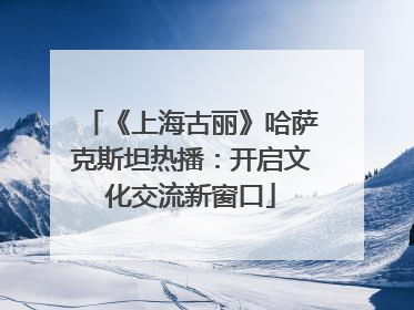 《上海古丽》哈萨克斯坦热播：开启文化交流新窗口