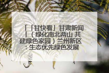 「甘快看」甘肃新闻丨（绿化南北两山 共建绿色家园）兰州新区：生态优先绿色发展 打造生态环保示范区