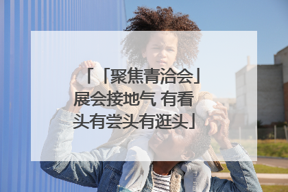 「聚焦青洽会」展会接地气 有看头有尝头有逛头