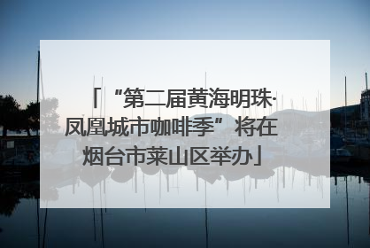 “第二届黄海明珠·凤凰城市咖啡季”将在烟台市莱山区举办