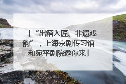 “出箱入匠、非遗戏韵”，上海京剧传习馆和宛平剧院邀你来
