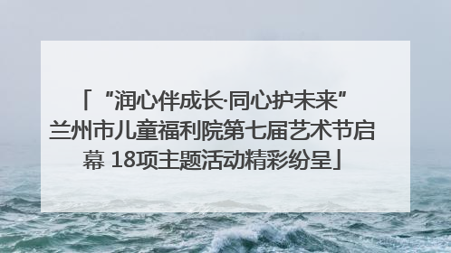 “润心伴成长·同心护未来” 兰州市儿童福利院第七届艺术节启幕 18项主题活动精彩纷呈