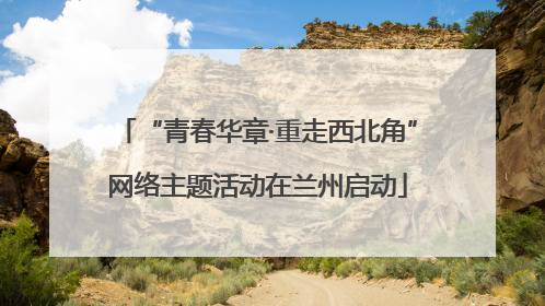 “青春华章·重走西北角”网络主题活动在兰州启动