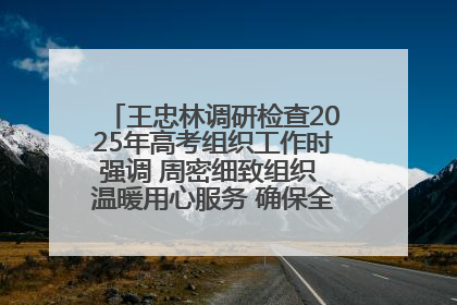 王忠林调研检查2025年高考组织工作时强调 周密细致组织 温暖用心服务 确保全省高考安全有序顺利