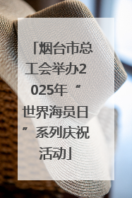 烟台市总工会举办2025年“世界海员日”系列庆祝活动