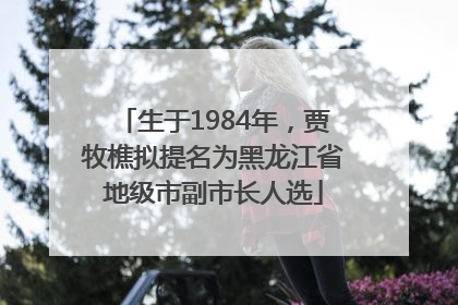 生于1984年，贾牧樵拟提名为黑龙江省地级市副市长人选