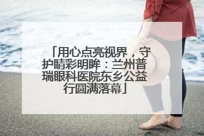 用心点亮视界，守护睛彩明眸：兰州普瑞眼科医院东乡公益行圆满落幕