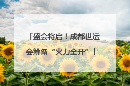 盛会将启！成都世运会筹备“火力全开”
