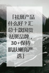 祛斑产品什么好？汇总十款国货祛斑品牌，30+保持肌肤嫩亮严选