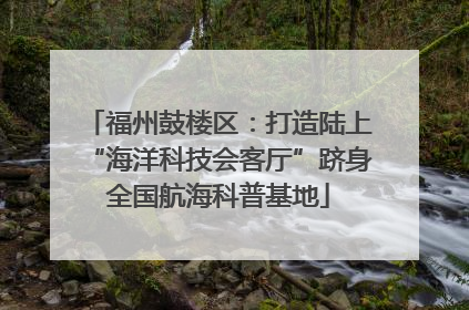 福州鼓楼区：打造陆上“海洋科技会客厅”跻身全国航海科普基地