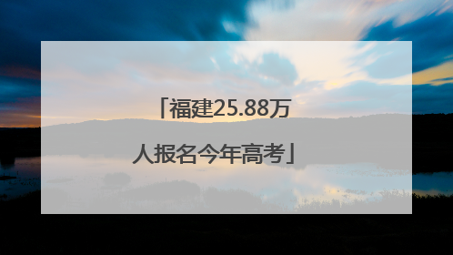 福建25.88万人报名今年高考