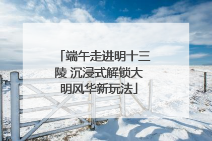 端午走进明十三陵 沉浸式解锁大明风华新玩法