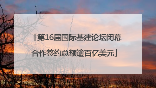 第16届国际基建论坛闭幕 合作签约总额逾百亿美元