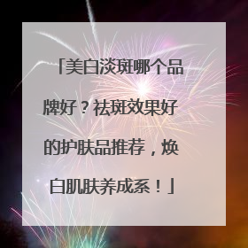 美白淡斑哪个品牌好？祛斑效果好的护肤品推荐，焕白肌肤养成系！