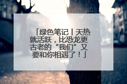 绿色笔记丨天热就活跃，比恐龙更古老的“我们”又要和你相遇了！