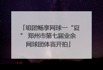 组团畅享网球一“夏” 郑州市第七届业余网球团体赛开拍