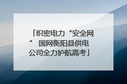 织密电力“安全网” 国网衡阳县供电公司全力护航高考