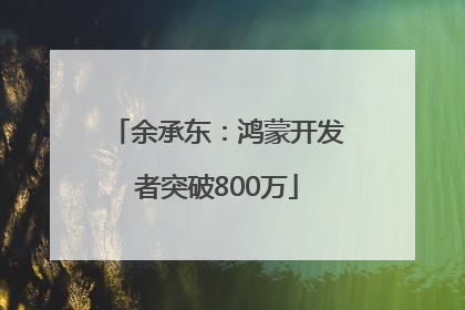 余承东：鸿蒙开发者突破800万
