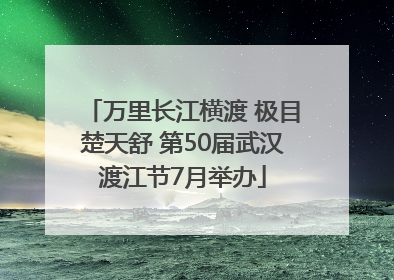 万里长江横渡 极目楚天舒 第50届武汉渡江节7月举办