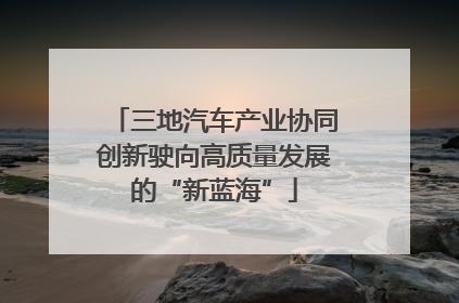 三地汽车产业协同创新驶向高质量发展的“新蓝海”