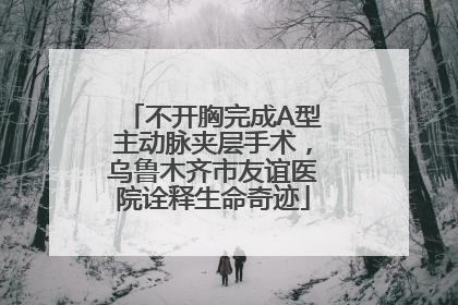 不开胸完成A型主动脉夹层手术，乌鲁木齐市友谊医院诠释生命奇迹