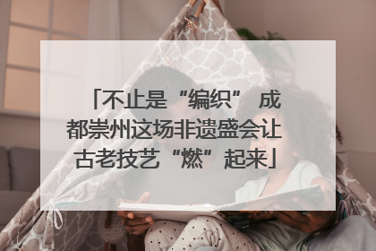 不止是“编织” 成都崇州这场非遗盛会让古老技艺“燃”起来