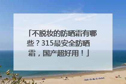 不脱妆的防晒霜有哪些？315最安全防晒霜，国产超好用！