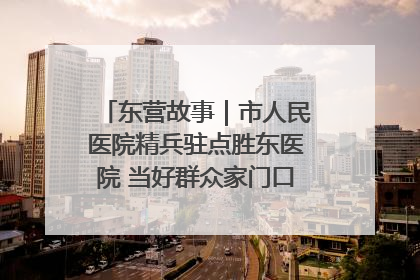 东营故事｜市人民医院精兵驻点胜东医院 当好群众家门口健康守护者