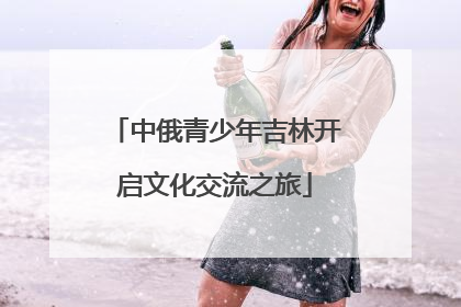 中俄青少年吉林开启文化交流之旅