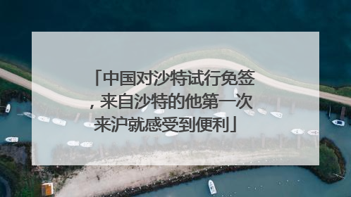 中国对沙特试行免签，来自沙特的他第一次来沪就感受到便利