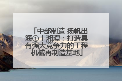中部制造 扬帆出海①丨湘潭：打造具有强大竞争力的工程机械再制造基地