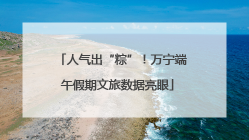 人气出“粽”！万宁端午假期文旅数据亮眼