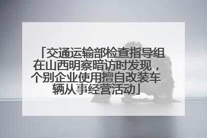 交通运输部检查指导组在山西明察暗访时发现，个别企业使用擅自改装车辆从事经营活动