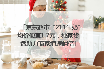 京东超市“211牛奶”均价便宜1.7元，独家货盘助力商家增速翻倍