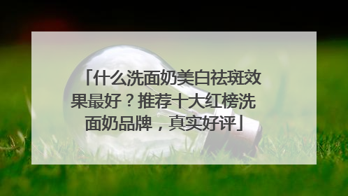 什么洗面奶美白祛斑效果最好？推荐十大红榜洗面奶品牌，真实好评