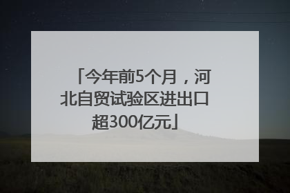 今年前5个月，河北自贸试验区进出口超300亿元