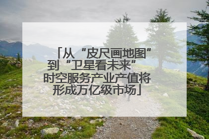 从“皮尺画地图”到“卫星看未来” 时空服务产业产值将形成万亿级市场