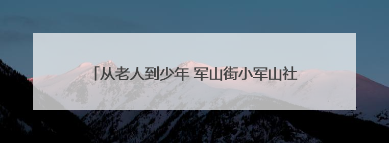 从老人到少年 军山街小军山社区“安全生产月”全覆盖守护