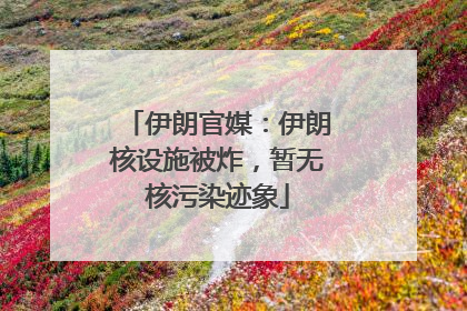 伊朗官媒：伊朗核设施被炸，暂无核污染迹象
