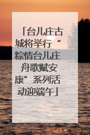 台儿庄古城将举行“粽情台儿庄 舟歌赋安康”系列活动迎端午