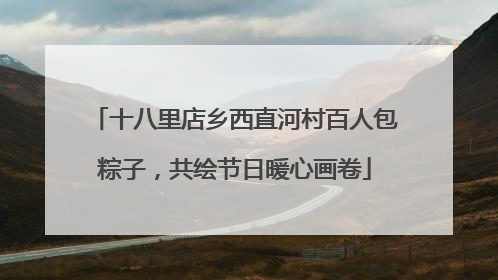 十八里店乡西直河村百人包粽子，共绘节日暖心画卷