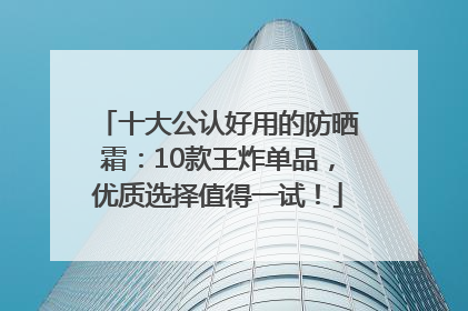 十大公认好用的防晒霜：10款王炸单品，优质选择值得一试！