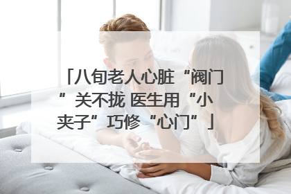 八旬老人心脏“阀门”关不拢 医生用“小夹子”巧修“心门”