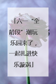 六一“全龄段”潮玩乐园来了，一起扎进快乐漩涡