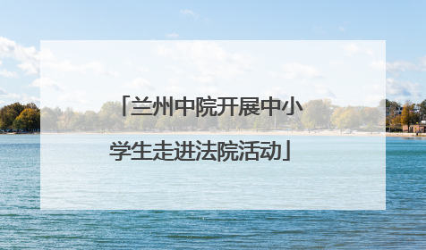 兰州中院开展中小学生走进法院活动