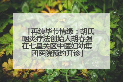 再续毕节情缘：胡氏咽炎疗法创始人胡春强在七星关区中医妇幼集团医院预约开诊