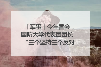 军事|今年香会,国防大学代表团团长“三个坚持三个反对”说明了什么?