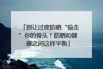别让过度防晒“偷走”你的骨头！防晒和健康之间这样平衡