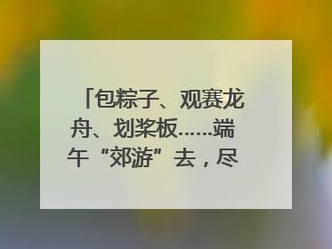 包粽子、观赛龙舟、划桨板……端午“郊游”去，尽享初夏风光｜端午氛围最浓时①