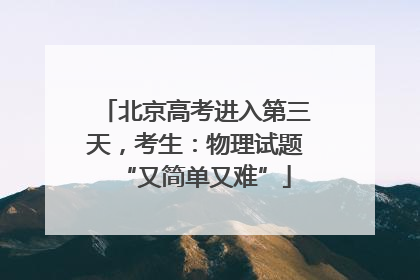 北京高考进入第三天，考生：物理试题“又简单又难”
